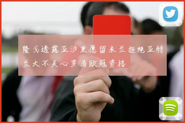 隆戈透露亚沙里愿留米兰拒绝亚特兰大不关心罗马欧冠资格