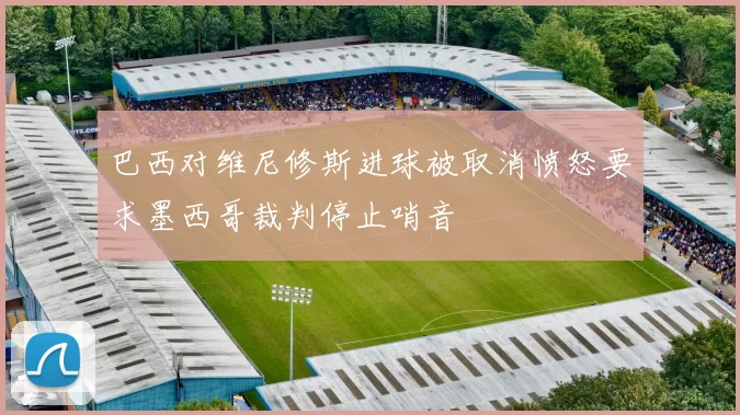 巴西对维尼修斯进球被取消愤怒要求墨西哥裁判停止哨音