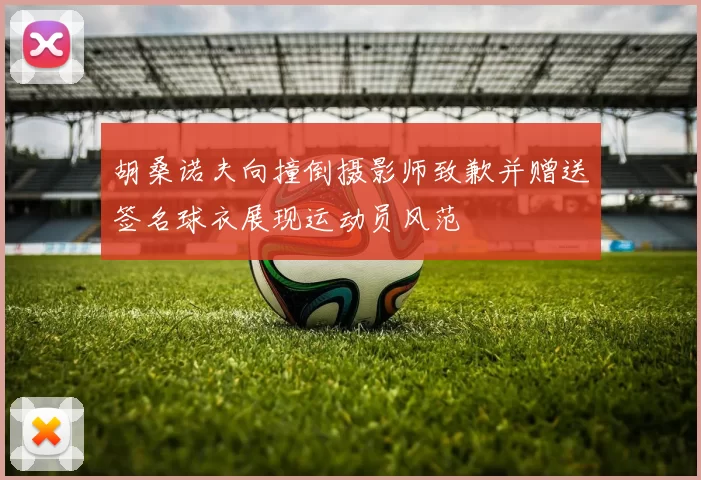 胡桑诺夫向撞倒摄影师致歉并赠送签名球衣展现运动员风范