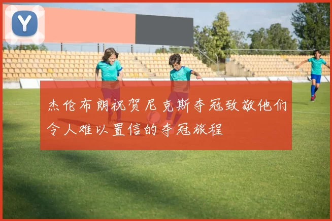 杰伦布朗祝贺尼克斯夺冠致敬他们令人难以置信的夺冠旅程