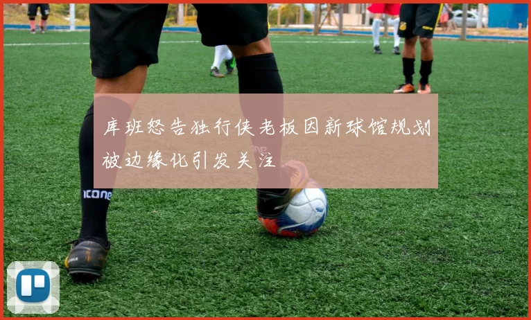 库班怒告独行侠老板因新球馆规划被边缘化引发关注